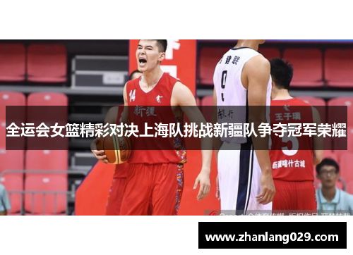 全运会女篮精彩对决上海队挑战新疆队争夺冠军荣耀